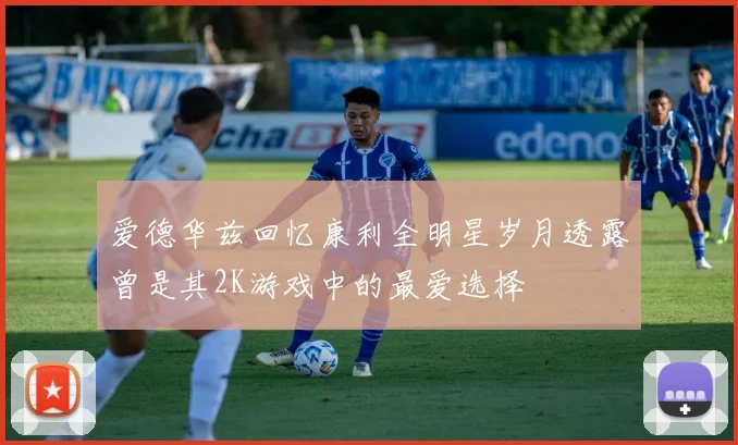 爱德华兹回忆康利全明星岁月透露曾是其2K游戏中的最爱选择