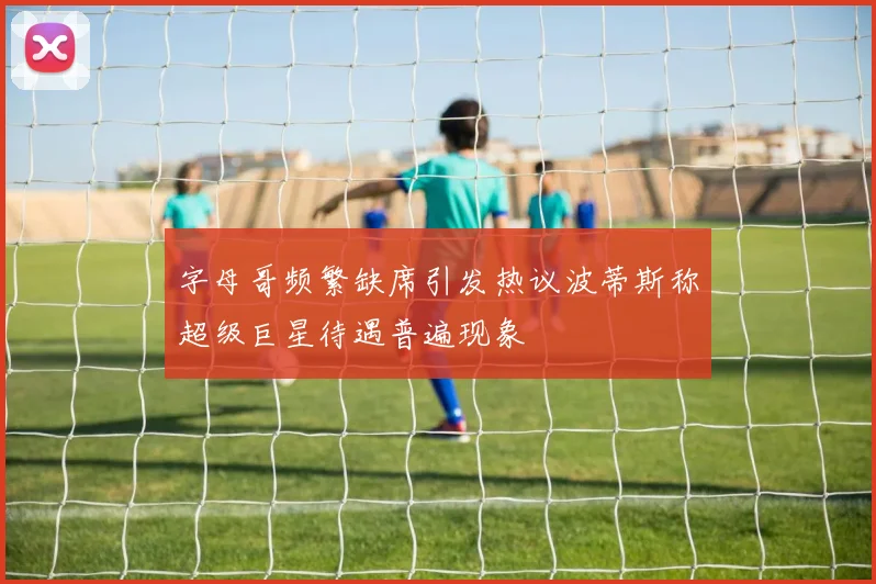 字母哥频繁缺席引发热议波蒂斯称超级巨星待遇普遍现象