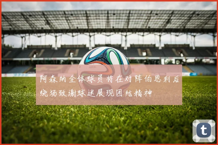 阿森纳全体球员将在对阵伯恩利后绕场致谢球迷展现团结精神