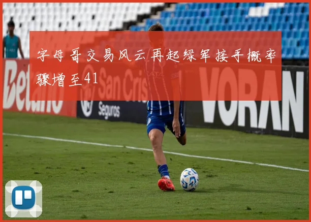 字母哥交易风云再起绿军接手概率骤增至41