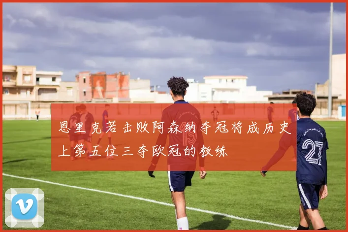 恩里克若击败阿森纳夺冠将成历史上第五位三夺欧冠的教练