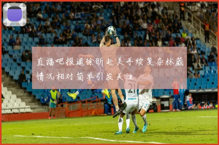 直播吧报道徐昕赴美手续复杂林葳情况相对简单引发关注