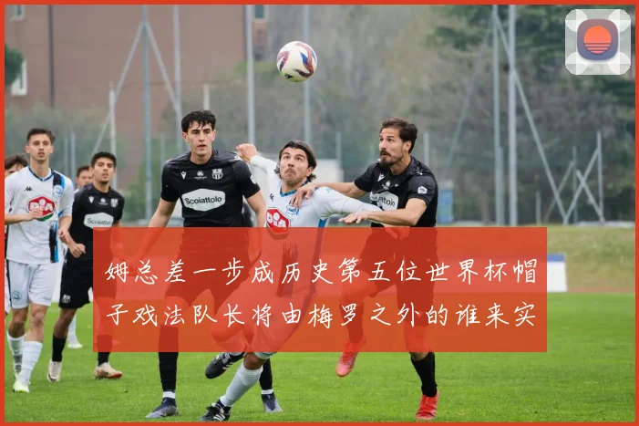 姆总差一步成历史第五位世界杯帽子戏法队长将由梅罗之外的谁来实现