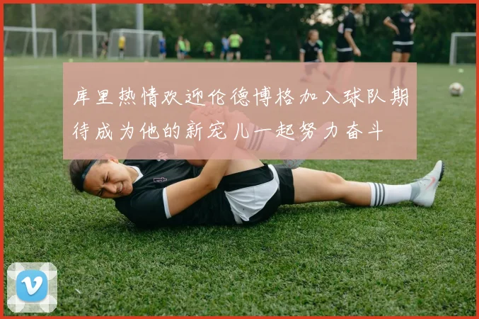 库里热情欢迎伦德博格加入球队期待成为他的新宠儿一起努力奋斗