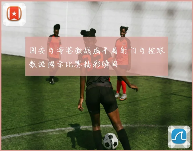 国安与海港激战成平局射门与控球数据揭示比赛精彩瞬间