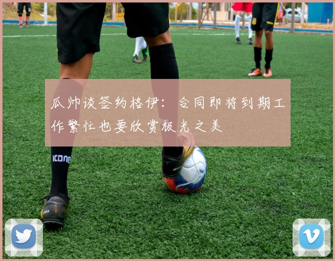 瓜帅谈签约格伊：合同即将到期工作繁忙也要欣赏极光之美