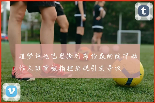 追梦评论巴恩斯对布伦森的防守动作文班曾被指控犯规引发争议
